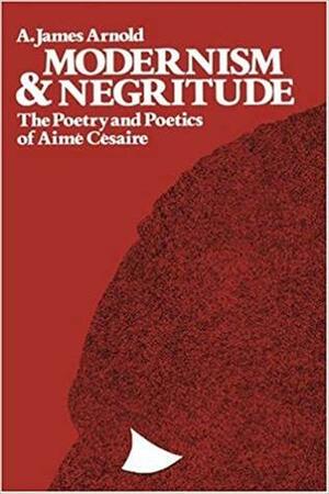 Modernism And Negritude: The Poetry And Poetics Of Aime Cesaire by A. James Arnold