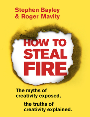 How to Steal Fire: The Myths of Creativity Exposed, the Truths of Creativity Explained by Stephen Bayley, Roger Mavity