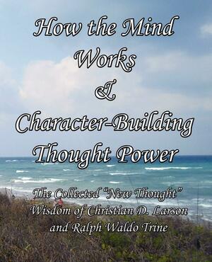 How the Mind Works & Character-Building Thought Power: The Collected New Thought Wisdom of Christian D. Larson and Ralph Waldo Trine by Ralph Waldo Trine, Christian D. Larson