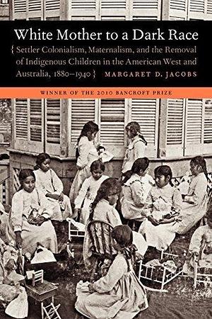 White Mother to a Dark Race: Settler Colonialism, Maternalism, and the Removal of Indigenous Children in the American West and Australia, 1880-1940 by Margaret D. Jacobs by Margaret D. Jacobs, Margaret D. Jacobs