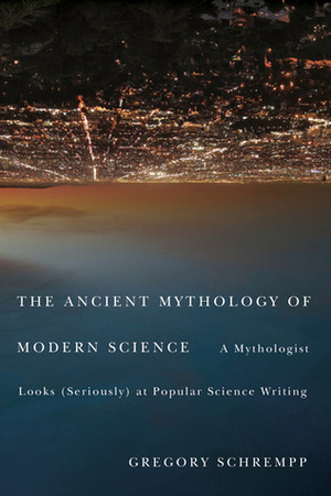 The Ancient Mythology of Modern Science: A Mythologist Looks (Seriously) at Popular Science Writing by Gregory Schrempp