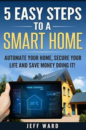 5 EASY STEPS TO A SMART HOME: Automate your home, secure your life, and save money doing it! by Jeff Ward