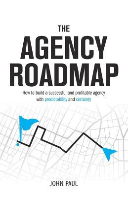 The Agency Roadmap: How to Build a Successful and Profitable Agency with Predictability and Certainty by John Paul