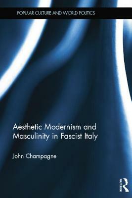 Aesthetic Modernism and Masculinity in Fascist Italy by John Champagne