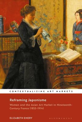 Reframing Japonisme: Women and the Asian Art Market in Nineteenth-Century France, 1853-1914 by Elizabeth Emery
