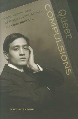 Queer Compulsions: Race, Nation, and Sexuality in the Affairs of Yone Noguchi by Amy Sueyoshi
