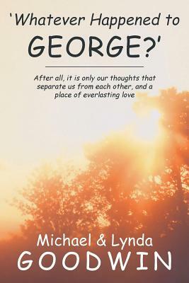 'Whatever Happened to George?': After All, It Is Only Our Thoughts That Separate Us from Each Other, and a Place of Everlasting Love by Lynda Goodwin, Michael Goodwin