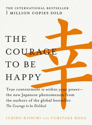 The Courage to be Happy: True contentment is within your power by Fumitake Koga, Ichiro Kishimi