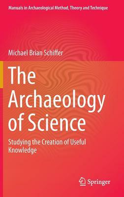 The Archaeology of Science: Studying the Creation of Useful Knowledge by Michael Brian Schiffer