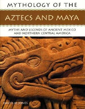 Mythology of the Aztecs and Maya: Myths and Legends of Ancient Mexico and Northern Central America by David M. Jones