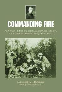 Commanding Fire: An Officer's Life in the 151st Machine Gun Battalion, 42nd Rainbow Division During World War I by Lt N. P. Parkinson