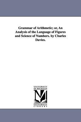Grammar of Arithmetic; or, An Analysis of the Language of Figures and Science of Numbers. by Charles Davies. by Charles Davies