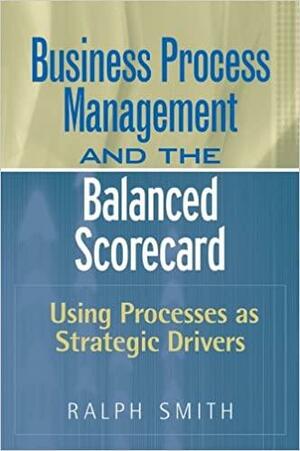 Business Process Management and the Balanced Scorecard: Using Processes as Strategic Drivers by Ralph F. Smith