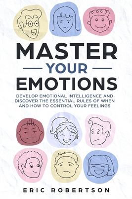 Master Your Emotions: Develop Emotional Intelligence and Discover the Essential Rules of When and How to Control Your Feelings by Eric Robertson