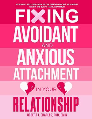 Fixing Avoidant And Anxious Attachment In Your Relationship: Attachment Styles Workbook to Stop Overthinking and Relationship Anxiety and Build a Secure Attachment by Robert J. Charles, Robert J. Charles