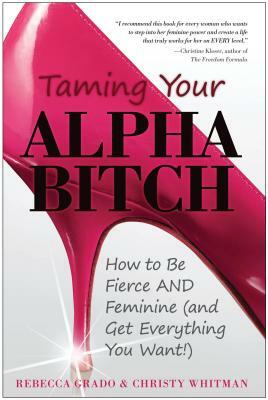 Taming Your Alpha Bitch: How to Be Fierce and Feminine (and Get Everything You Want!) by Christy Whitman, Rebecca Grado