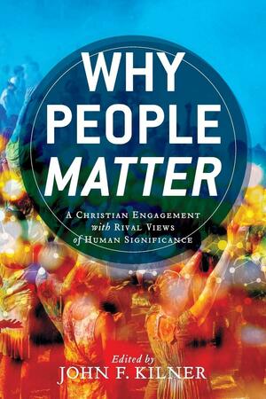 Why People Matter: A Christian Engagement with Rival Views of Human Significance by John F. Kilner