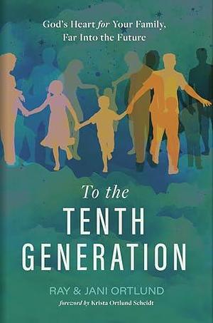 To the Tenth Generation: God's Heart for Your Family, Far into the Future by Jani Ortlund, Ray Ortlund, Ray Ortlund