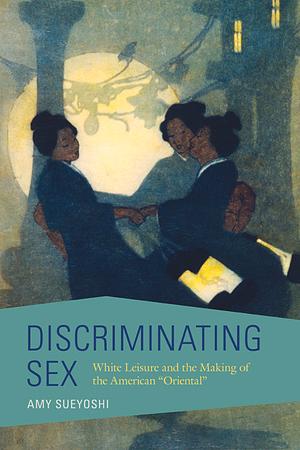 Discriminating Sex: White Leisure and the Making of the American "Oriental" by Amy Sueyoshi