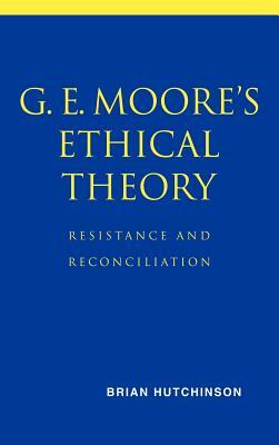 G. E. Moore's Ethical Theory: Resistance and Reconciliation by Brian Hutchinson