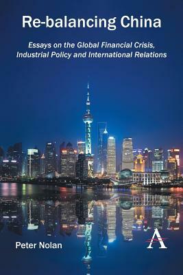 Re-Balancing China: Essays on the Global Financial Crisis, Industrial Policy and International Relations by Peter Nolan