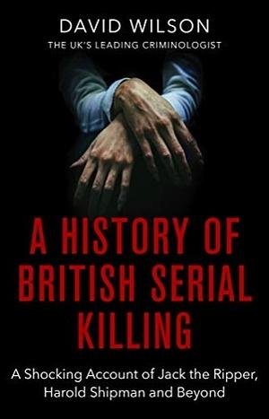 A History of British Serial Killing: The Shocking Account of Jack the Ripper, Harold Shipman and Beyond by David Wilson