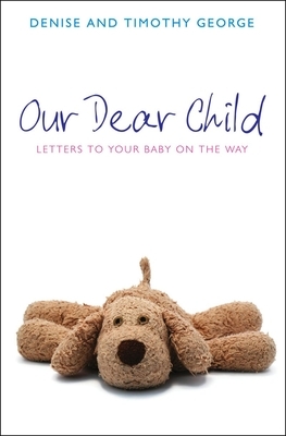 Our Dear Child: Letters to Your Baby on the Way by Timothy George, Denise George