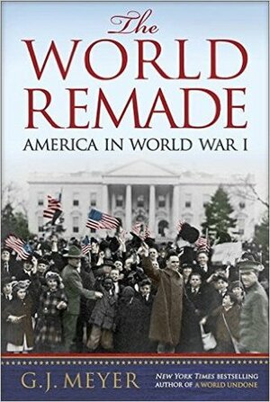 The World Remade: America in World War I by G.J. Meyer