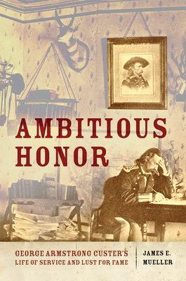 Ambitious Honor: George Armstrong Custer's Life of Service and Lust for Fame by James E. Mueller