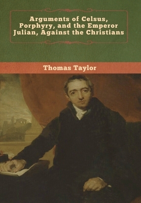 Arguments of Celsus, Porphyry, and the Emperor Julian, Against the Christians by Thomas Taylor