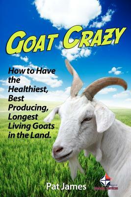 Goat Crazy: How to Have the Healthiest, Best Producing, Longest Living Goats in the Land by Pat James