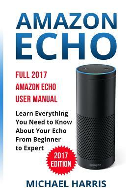 Amazon Echo: Full 2017 Amazon Echo User Manual-Learn Everything You Need to Know About Your Echo from Beginner to Expert by Michael Harris