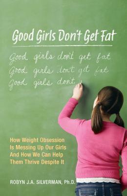 Good Girls Don't Get Fat: How Weight Obsession Is Messing Up Our Girls and How We Can Help Them Thrive Despite It by Robyn Silverman