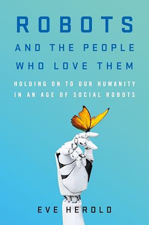 Robots and the People Who Love Them: Holding on to Our Humanity in an Age of Social Robots by Eve Herold