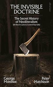 The Invisible Doctrine: The Secret History of Neoliberalism by George Monbiot, Peter Hutchison