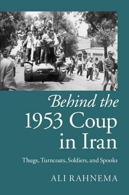 Behind the 1953 Coup in Iran: Thugs, Turncoats, Soldiers, and Spooks by Ali Rahnema