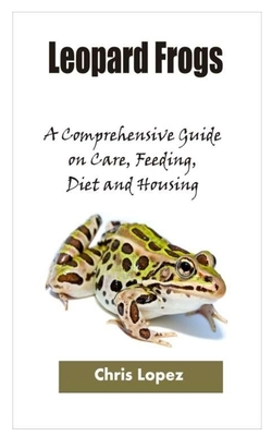 Leopard Frogs: A Comprehensive Guide on Care, Feeding, Diet and Housing by Chris Lopez