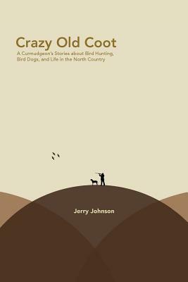Crazy Old Coot: A Curmudgeon's Stories about Bird Hunting and Life in the North Country by Jerry Johnson