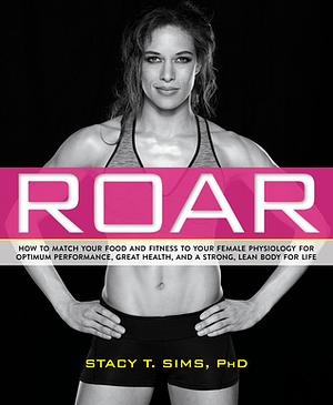 Roar: How to Match Your Food and Fitness to Your Unique Female Physiology for Optimum Performance, Great Health, and a Strong, Lean Body for Life by Stacy T. Sims, PhD