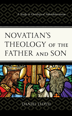 Novatian's Theology of the Father and Son: A Study of Ontological Subordinationism by Daniel Lloyd