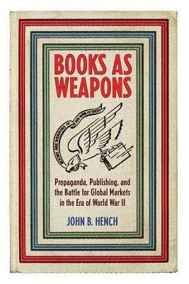 Books as Weapons: Propaganda, Publishing, and the Battle for Global Markets in the Era of World War II by John B. Hench