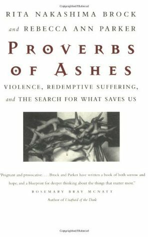 Proverbs of Ashes: Violence, Redemptive Suffering, and the Search for What Saves Us by Rita Nakashima Brock, Rebecca Ann Parker