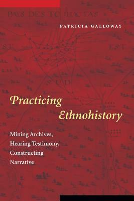 Practicing Ethnohistory: Mining Archives, Hearing Testimony, Constructing Narrative by Patricia Kay Galloway