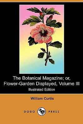 The Botanical Magazine; Or, Flower-Garden Displayed, Volume III (Illustrated Edition) (Dodo Press) by William Curtis