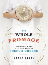 The Whole Fromage: Adventures in the Delectable World of French Cheese by Kathe Lison