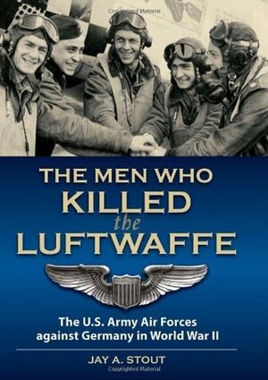 The Men Who Killed the Luftwaffe: The U.S. Army Air Forces against Germany in World War II by Jay A. Stout