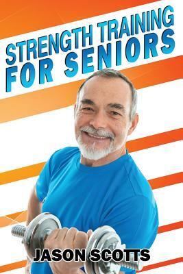 Strength Training For Seniors: An Easy & Complete Step By Step Guide For YOU by Jason Scotts