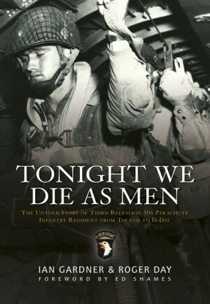 Tonight We Die As Men: The untold story of Third Battalion 506 Parachute Infantry Regiment from Toccoa to D-Day by Ian Gardner, Roger Day