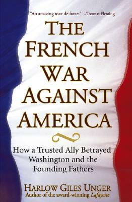 The French War Against America: How a Trusted Ally Betrayed Washington and the Founding Fathers by Harlow Giles Unger