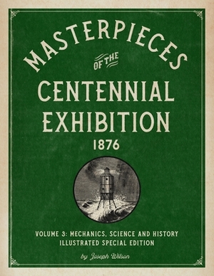 Masterpieces of the Centennial Exhibition 1876 Volume 3: Mechanics, Science and History Illustrated Special Edition by Joseph Wilson